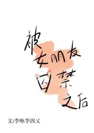 《被女朋友囚禁之后 (1v1、H)》1970版小说全集 李咻李四又完本作品