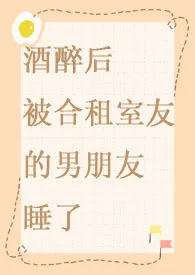 酒醉后被合租室友的男朋友睡了小说完结版免费阅读(作者:小葱)