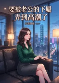 要被老公的下属弄到高潮了(高H)2026全章节阅读 要被老公的下属弄到高潮了(高H)小说免费阅读